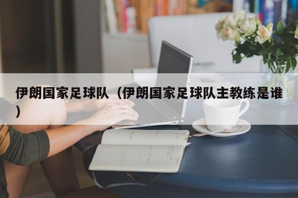 伊朗国家足球队（伊朗国家足球队主教练是谁）
