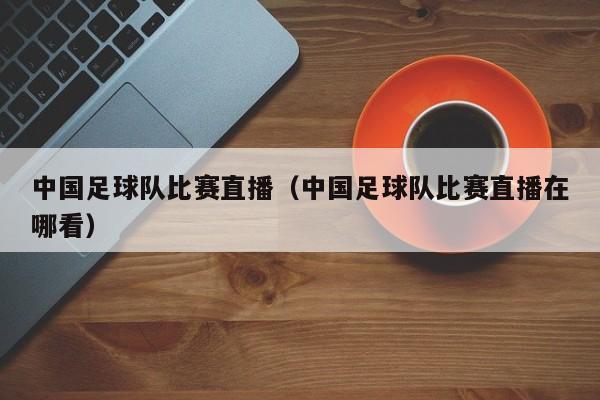 中国足球队比赛直播（中国足球队比赛直播在哪看）