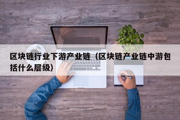 区块链行业下游产业链（区块链产业链中游包括什么层级）