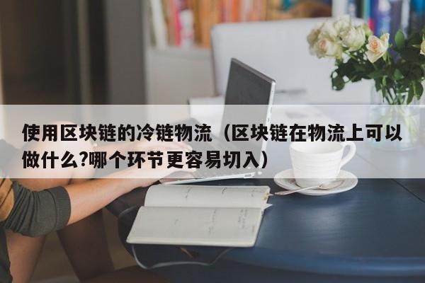 使用区块链的冷链物流（区块链在物流上可以做什么?哪个环节更容易切入）