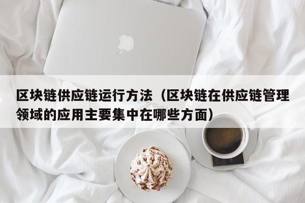 区块链供应链运行方法（区块链在供应链管理领域的应用主要集中在哪些方面）
