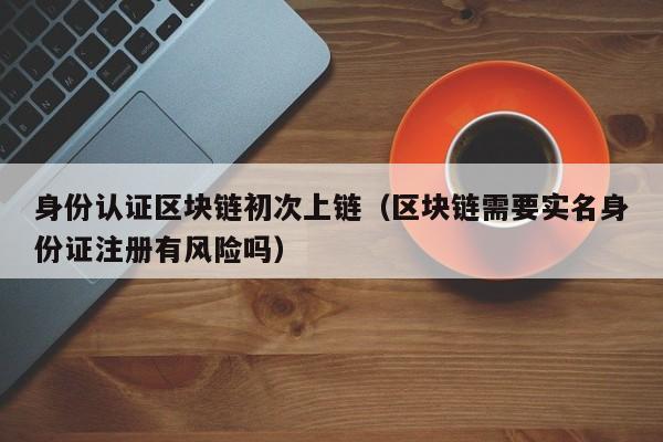 身份认证区块链初次上链（区块链需要实名身份证注册有风险吗）