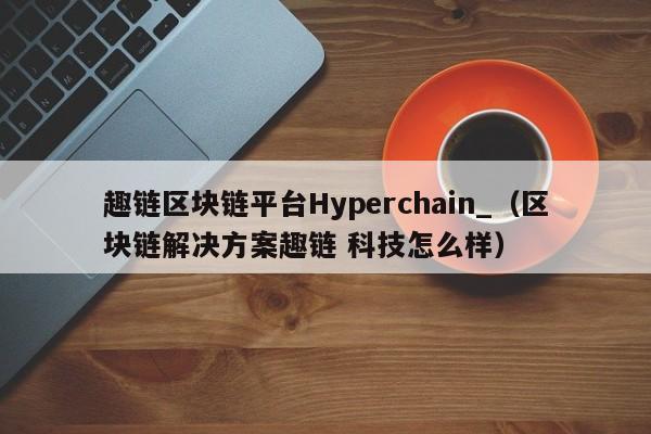 趣链区块链平台Hyperchain_（区块链解决方案趣链 科技怎么样）