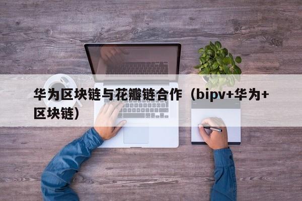 华为区块链与花瓣链合作（bipv+华为+区块链）