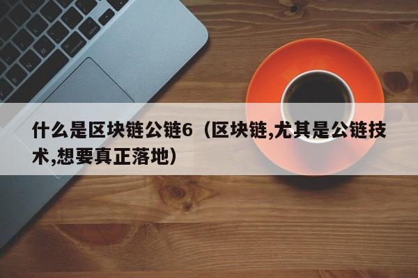 什么是区块链公链6（区块链,尤其是公链技术,想要真正落地）