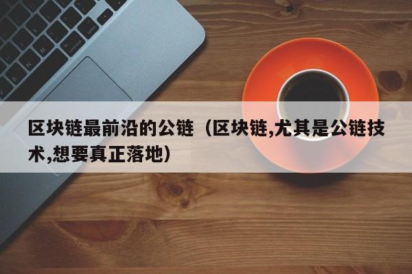 区块链最前沿的公链（区块链,尤其是公链技术,想要真正落地）