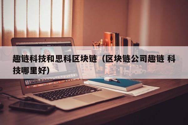 趣链科技和思科区块链（区块链公司趣链 科技哪里好）