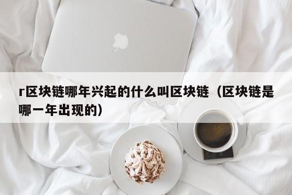 r区块链哪年兴起的什么叫区块链（区块链是哪一年出现的）