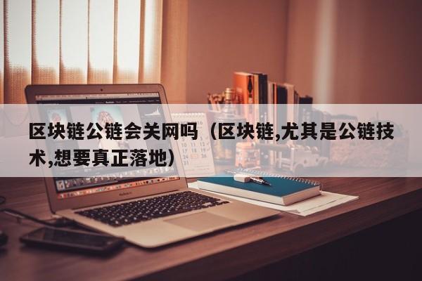 区块链公链会关网吗（区块链,尤其是公链技术,想要真正落地）