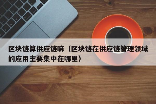 区块链算供应链嘛（区块链在供应链管理领域的应用主要集中在哪里）