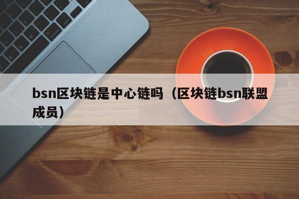 bsn区块链是中心链吗（区块链bsn联盟成员）