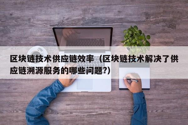 区块链技术供应链效率（区块链技术解决了供应链溯源服务的哪些问题?）