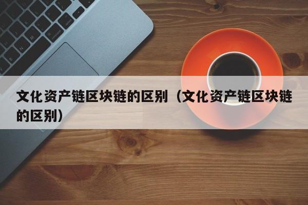 文化资产链区块链的区别（文化资产链区块链的区别）