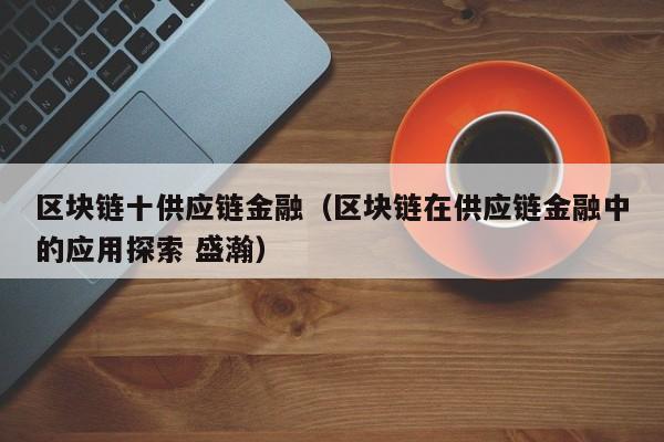 区块链十供应链金融（区块链在供应链金融中的应用探索 盛瀚）