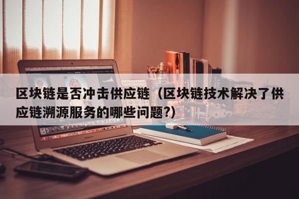 区块链是否冲击供应链（区块链技术解决了供应链溯源服务的哪些问题?）
