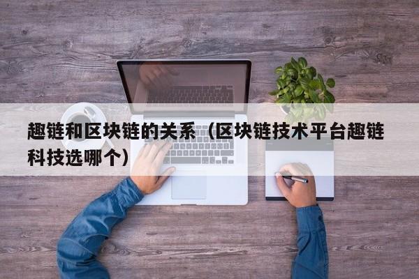 趣链和区块链的关系（区块链技术平台趣链 科技选哪个）