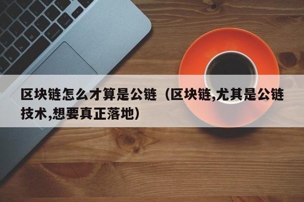区块链怎么才算是公链（区块链,尤其是公链技术,想要真正落地）