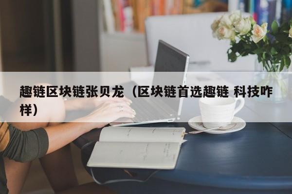 趣链区块链张贝龙（区块链首选趣链 科技咋样）