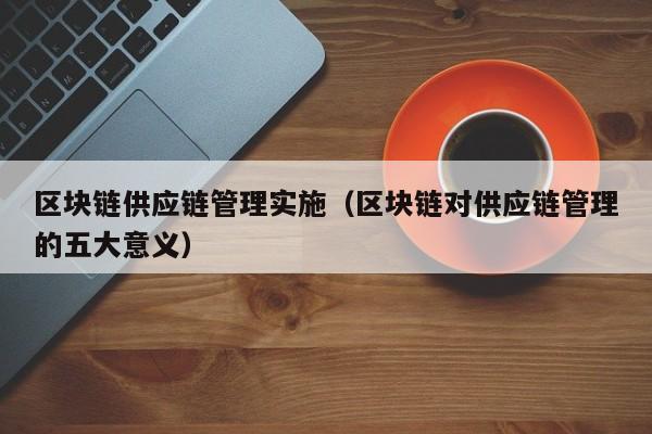 区块链供应链管理实施（区块链对供应链管理的五大意义）