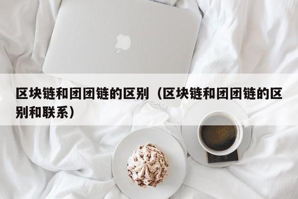 区块链和团团链的区别（区块链和团团链的区别和联系）