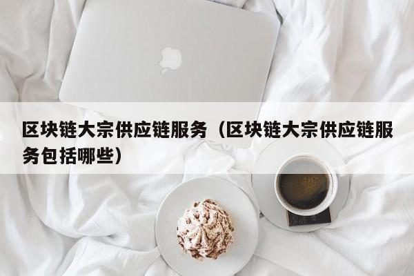 区块链大宗供应链服务（区块链大宗供应链服务包括哪些）