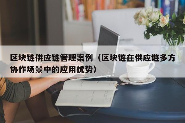区块链供应链管理案例（区块链在供应链多方协作场景中的应用优势）