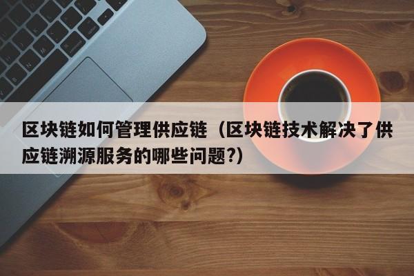 区块链如何管理供应链（区块链技术解决了供应链溯源服务的哪些问题?）