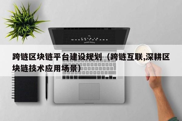跨链区块链平台建设规划（跨链互联,深耕区块链技术应用场景）