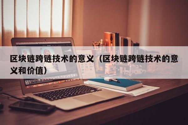 区块链跨链技术的意义（区块链跨链技术的意义和价值）