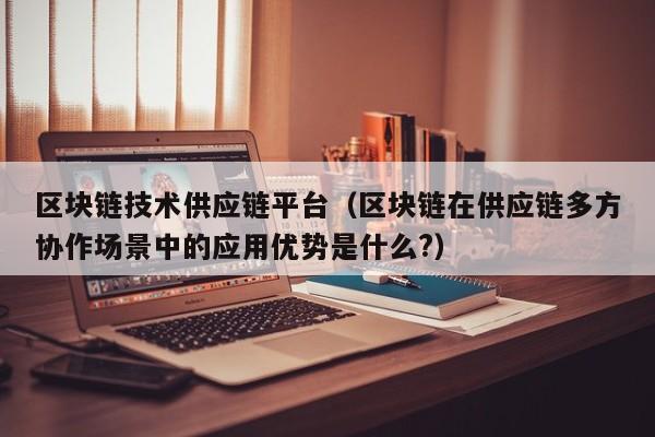 区块链技术供应链平台（区块链在供应链多方协作场景中的应用优势是什么?）