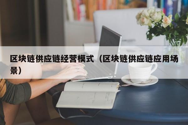 区块链供应链经营模式（区块链供应链应用场景）