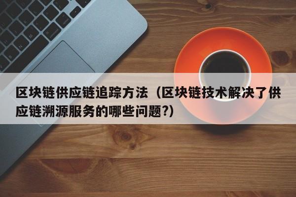 区块链供应链追踪方法（区块链技术解决了供应链溯源服务的哪些问题?）
