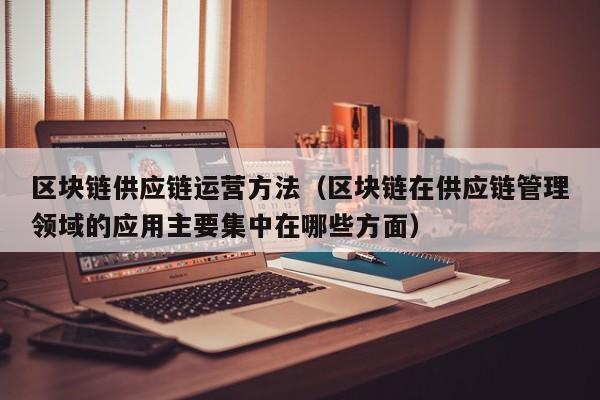 区块链供应链运营方法（区块链在供应链管理领域的应用主要集中在哪些方面）