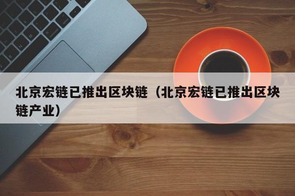北京宏链已推出区块链（北京宏链已推出区块链产业）