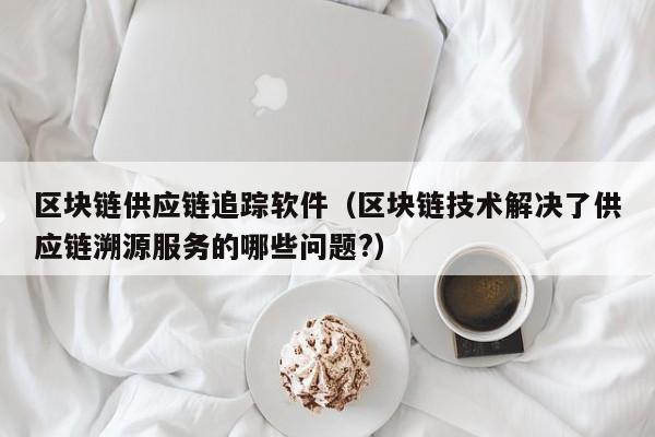 区块链供应链追踪软件（区块链技术解决了供应链溯源服务的哪些问题?）