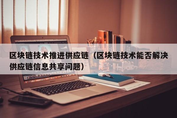 区块链技术推进供应链（区块链技术能否解决供应链信息共享问题）