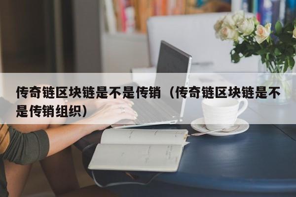 传奇链区块链是不是传销（传奇链区块链是不是传销组织）