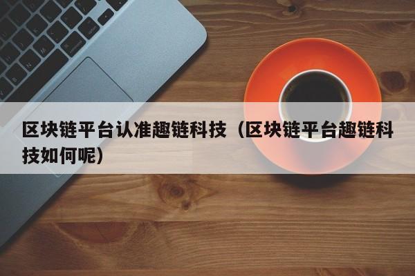 区块链平台认准趣链科技（区块链平台趣链科技如何呢）