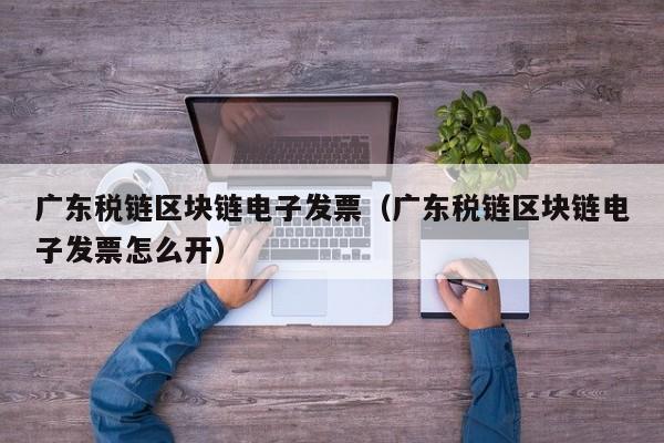 广东税链区块链电子发票（广东税链区块链电子发票怎么开）