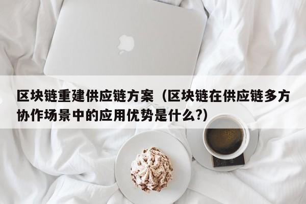 区块链重建供应链方案（区块链在供应链多方协作场景中的应用优势是什么?）