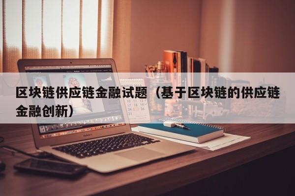 区块链供应链金融试题（基于区块链的供应链金融创新）