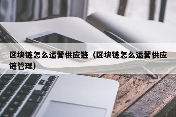 区块链怎么运营供应链（区块链怎么运营供应链管理）