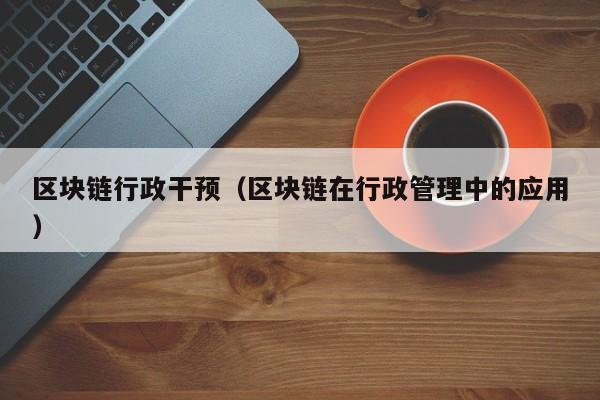 区块链行政干预（区块链在行政管理中的应用）